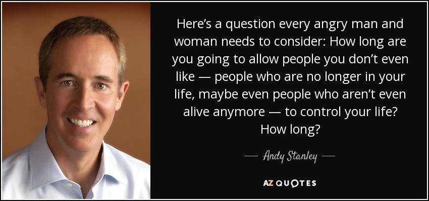 Here’s a question every angry man and woman needs to consider: How long are you going to allow people you don’t even like — people who are no longer in your life, maybe even people who aren’t even alive anymore — to control your life? How long? - Andy Stanley