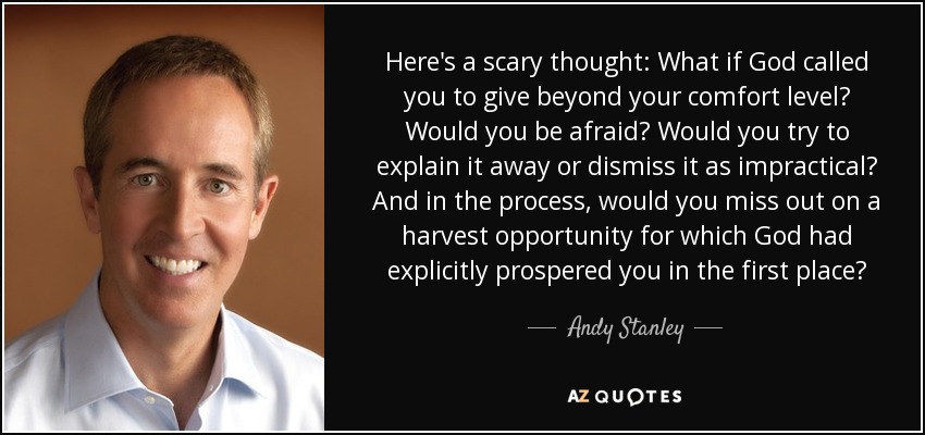 Here's a scary thought: What if God called you to give beyond your comfort level? Would you be afraid? Would you try to explain it away or dismiss it as impractical? And in the process, would you miss out on a harvest opportunity for which God had explicitly prospered you in the first place? - Andy Stanley