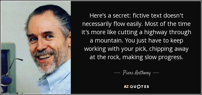 Here's a secret: fictive text doesn't necessarily flow easily. Most of the time it's more like cutting a highway through a mountain. You just have to keep working with your pick, chipping away at the rock, making slow progress. - Piers Anthony