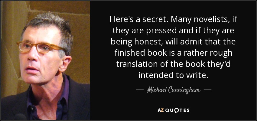 Here's a secret. Many novelists, if they are pressed and if they are being honest, will admit that the finished book is a rather rough translation of the book they'd intended to write. - Michael Cunningham