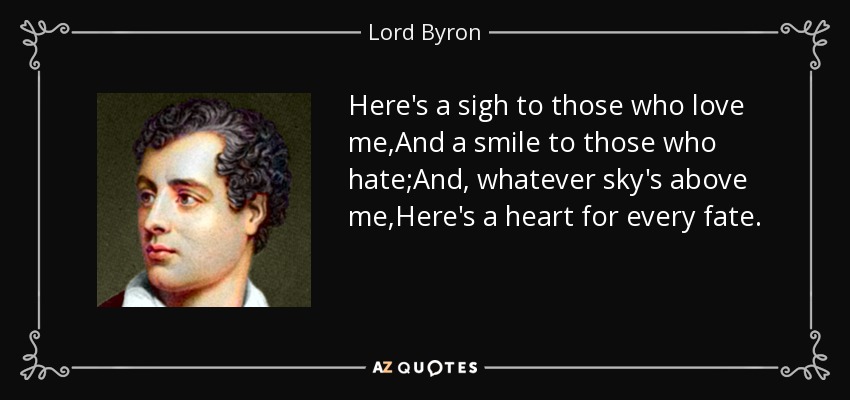 Here's a sigh to those who love me,And a smile to those who hate;And, whatever sky's above me,Here's a heart for every fate. - Lord Byron