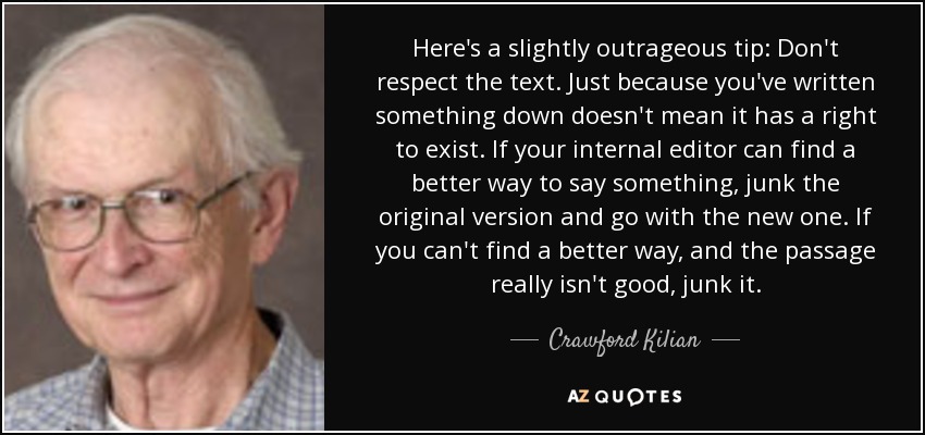 Here's a slightly outrageous tip: Don't respect the text. Just because you've written something down doesn't mean it has a right to exist. If your internal editor can find a better way to say something, junk the original version and go with the new one. If you can't find a better way, and the passage really isn't good, junk it. - Crawford Kilian