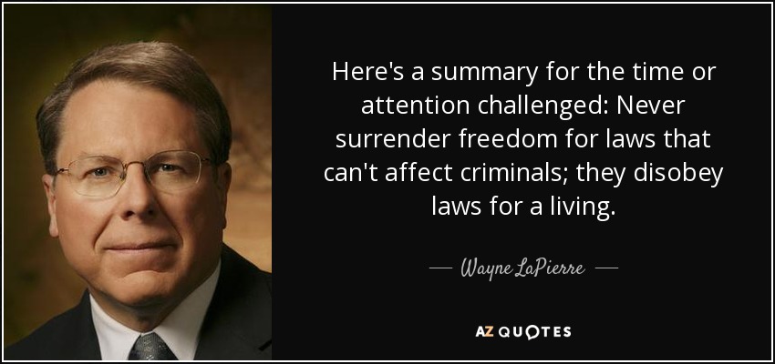 Here's a summary for the time or attention challenged: Never surrender freedom for laws that can't affect criminals; they disobey laws for a living. - Wayne LaPierre