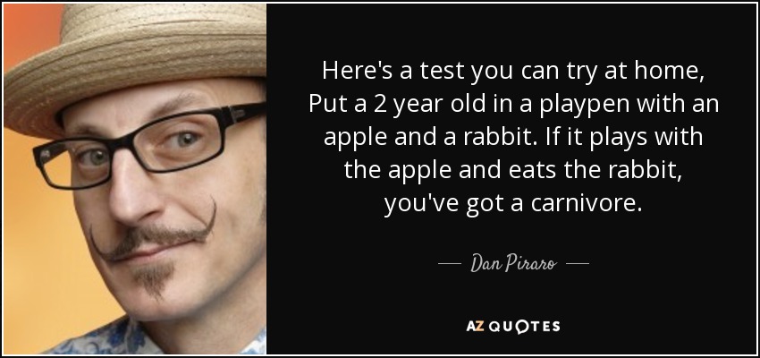 Here's a test you can try at home, Put a 2 year old in a playpen with an apple and a rabbit. If it plays with the apple and eats the rabbit, you've got a carnivore. - Dan Piraro