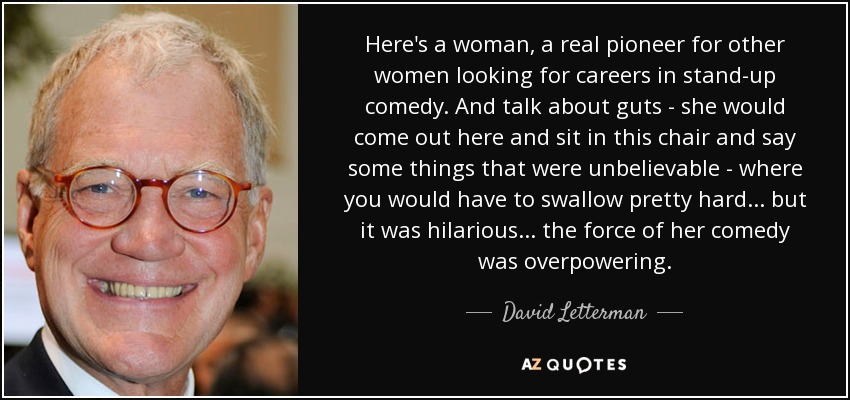 Here's a woman, a real pioneer for other women looking for careers in stand-up comedy. And talk about guts - she would come out here and sit in this chair and say some things that were unbelievable - where you would have to swallow pretty hard... but it was hilarious... the force of her comedy was overpowering. - David Letterman
