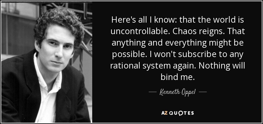 Here's all I know: that the world is uncontrollable. Chaos reigns. That anything and everything might be possible. I won't subscribe to any rational system again. Nothing will bind me. - Kenneth Oppel