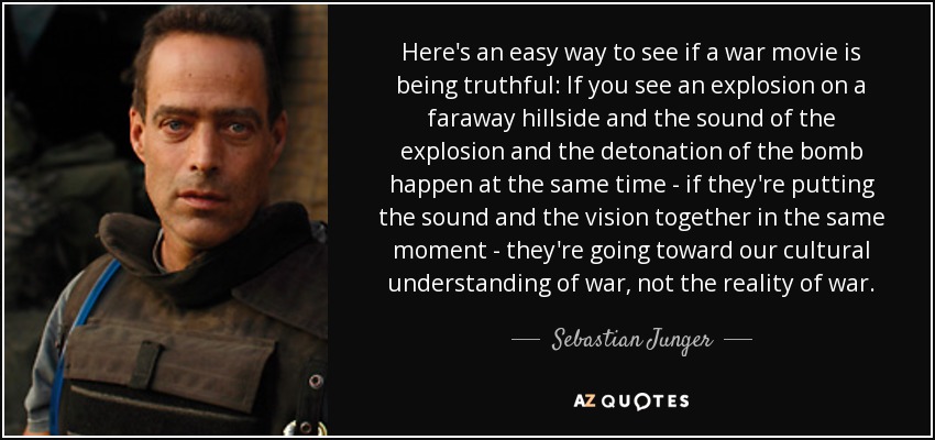 Here's an easy way to see if a war movie is being truthful: If you see an explosion on a faraway hillside and the sound of the explosion and the detonation of the bomb happen at the same time - if they're putting the sound and the vision together in the same moment - they're going toward our cultural understanding of war, not the reality of war. - Sebastian Junger