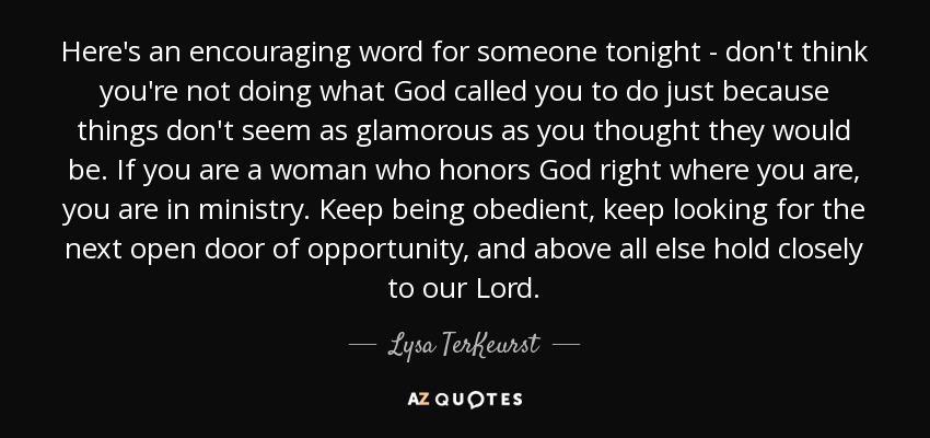 Here's an encouraging word for someone tonight - don't think you're not doing what God called you to do just because things don't seem as glamorous as you thought they would be. If you are a woman who honors God right where you are, you are in ministry. Keep being obedient, keep looking for the next open door of opportunity, and above all else hold closely to our Lord. - Lysa TerKeurst