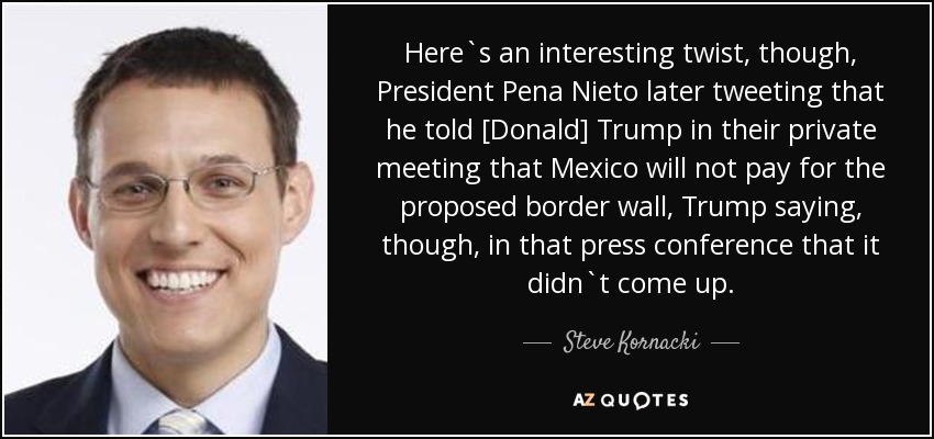 Here`s an interesting twist, though, President Pena Nieto later tweeting that he told [Donald] Trump in their private meeting that Mexico will not pay for the proposed border wall, Trump saying, though, in that press conference that it didn`t come up. - Steve Kornacki