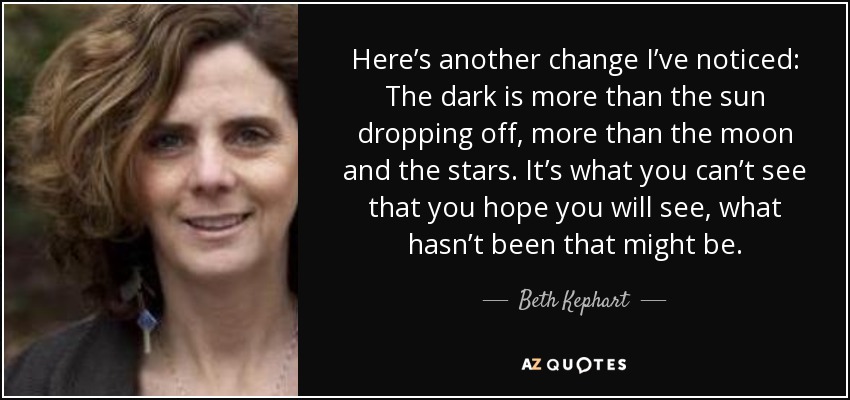 Here’s another change I’ve noticed: The dark is more than the sun dropping off, more than the moon and the stars. It’s what you can’t see that you hope you will see, what hasn’t been that might be. - Beth Kephart