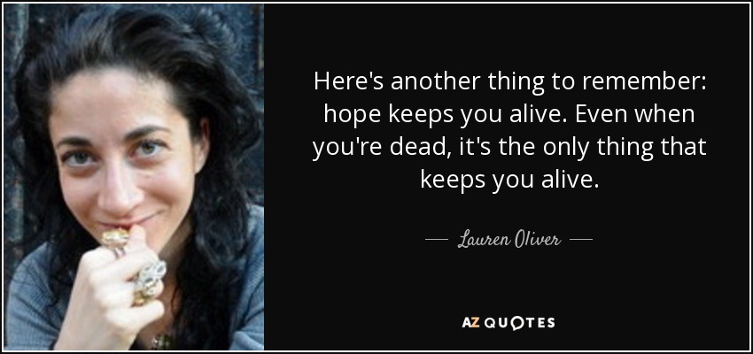 Here's another thing to remember: hope keeps you alive. Even when you're dead, it's the only thing that keeps you alive. - Lauren Oliver