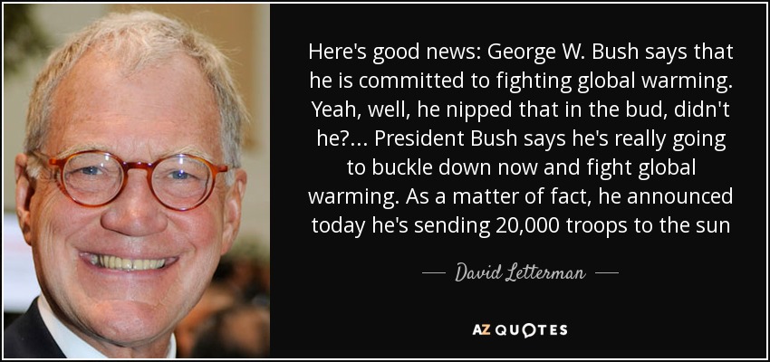 Here's good news: George W. Bush says that he is committed to fighting global warming. Yeah, well, he nipped that in the bud, didn't he? ... President Bush says he's really going to buckle down now and fight global warming. As a matter of fact, he announced today he's sending 20,000 troops to the sun - David Letterman