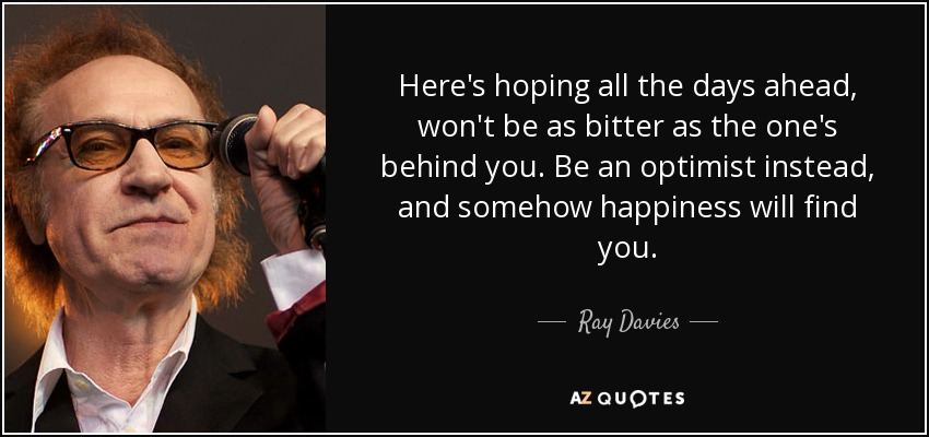 Here's hoping all the days ahead, won't be as bitter as the one's behind you. Be an optimist instead, and somehow happiness will find you. - Ray Davies
