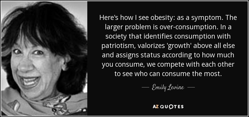 Here's how I see obesity: as a symptom. The larger problem is over-consumption. In a society that identifies consumption with patriotism, valorizes 'growth' above all else and assigns status according to how much you consume, we compete with each other to see who can consume the most. - Emily Levine