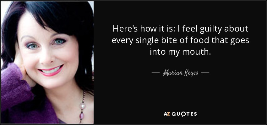 Here's how it is: I feel guilty about every single bite of food that goes into my mouth. - Marian Keyes