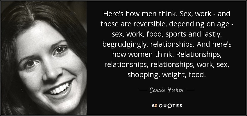 Here's how men think. Sex, work - and those are reversible, depending on age - sex, work, food, sports and lastly, begrudgingly, relationships. And here's how women think. Relationships, relationships, relationships, work, sex, shopping, weight, food. - Carrie Fisher