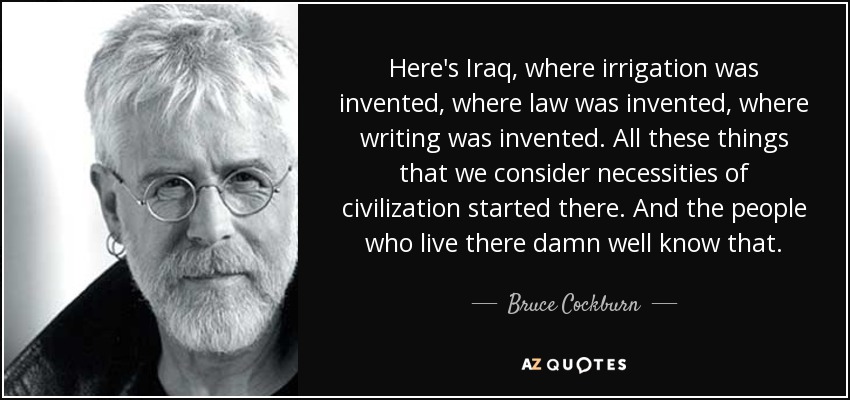 Here's Iraq, where irrigation was invented, where law was invented, where writing was invented. All these things that we consider necessities of civilization started there. And the people who live there damn well know that. - Bruce Cockburn