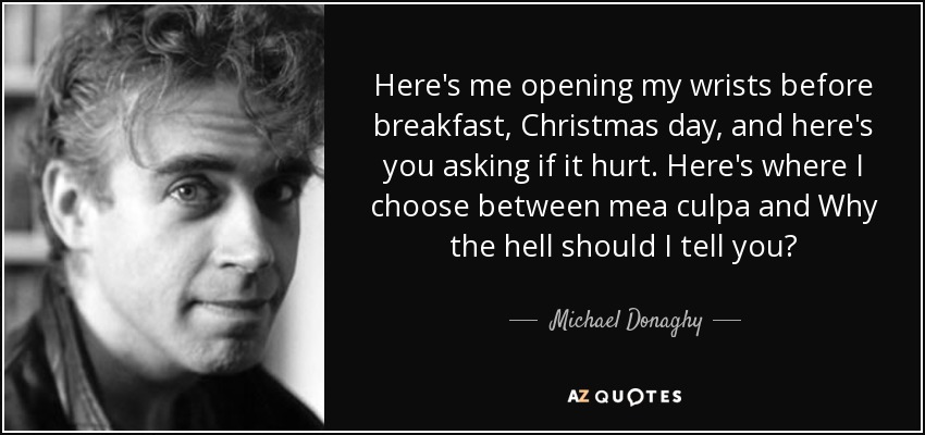 Here's me opening my wrists before breakfast, Christmas day, and here's you asking if it hurt. Here's where I choose between mea culpa and Why the hell should I tell you? - Michael Donaghy