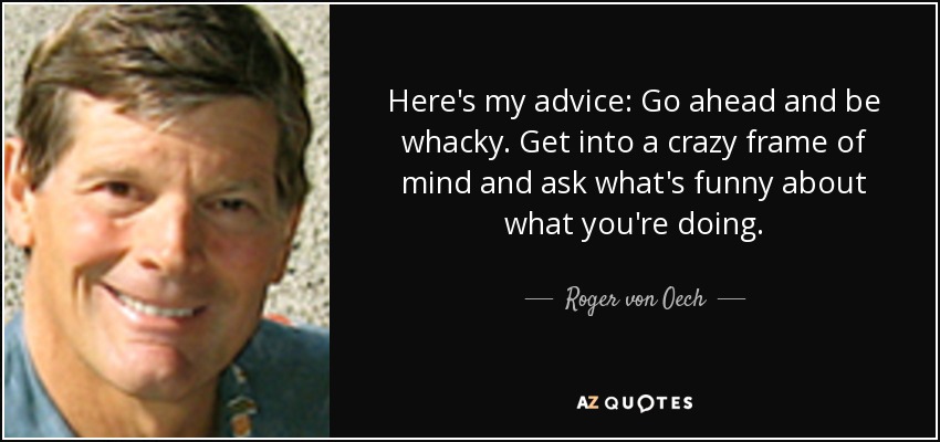 Here's my advice: Go ahead and be whacky. Get into a crazy frame of mind and ask what's funny about what you're doing. - Roger von Oech