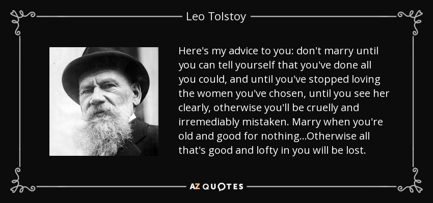 Here's my advice to you: don't marry until you can tell yourself that you've done all you could, and until you've stopped loving the women you've chosen, until you see her clearly, otherwise you'll be cruelly and irremediably mistaken. Marry when you're old and good for nothing...Otherwise all that's good and lofty in you will be lost. - Leo Tolstoy