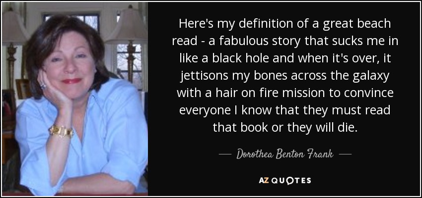 Here's my definition of a great beach read - a fabulous story that sucks me in like a black hole and when it's over, it jettisons my bones across the galaxy with a hair on fire mission to convince everyone I know that they must read that book or they will die. - Dorothea Benton Frank