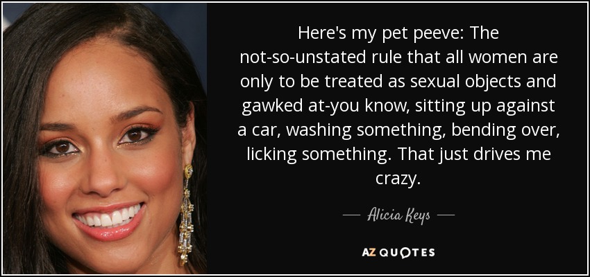 Here's my pet peeve: The not-so-unstated rule that all women are only to be treated as sexual objects and gawked at-you know, sitting up against a car, washing something, bending over, licking something. That just drives me crazy. - Alicia Keys