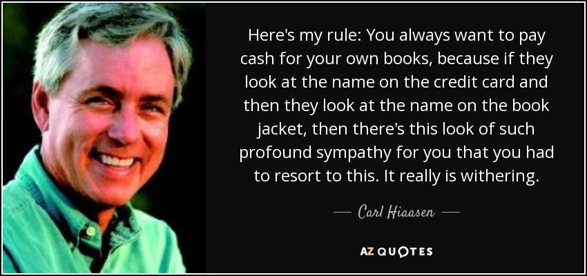 Here's my rule: You always want to pay cash for your own books, because if they look at the name on the credit card and then they look at the name on the book jacket, then there's this look of such profound sympathy for you that you had to resort to this. It really is withering. - Carl Hiaasen