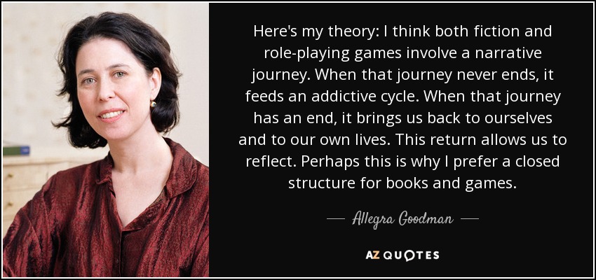 Here's my theory: I think both fiction and role-playing games involve a narrative journey. When that journey never ends, it feeds an addictive cycle. When that journey has an end, it brings us back to ourselves and to our own lives. This return allows us to reflect. Perhaps this is why I prefer a closed structure for books and games. - Allegra Goodman