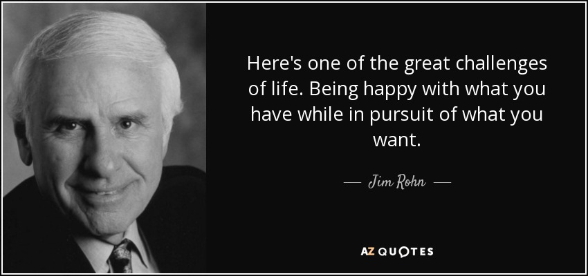 Here's one of the great challenges of life. Being happy with what you have while in pursuit of what you want. - Jim Rohn