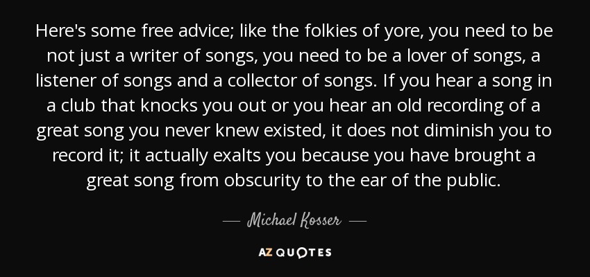 Here's some free advice; like the folkies of yore, you need to be not just a writer of songs, you need to be a lover of songs, a listener of songs and a collector of songs. If you hear a song in a club that knocks you out or you hear an old recording of a great song you never knew existed, it does not diminish you to record it; it actually exalts you because you have brought a great song from obscurity to the ear of the public. - Michael Kosser