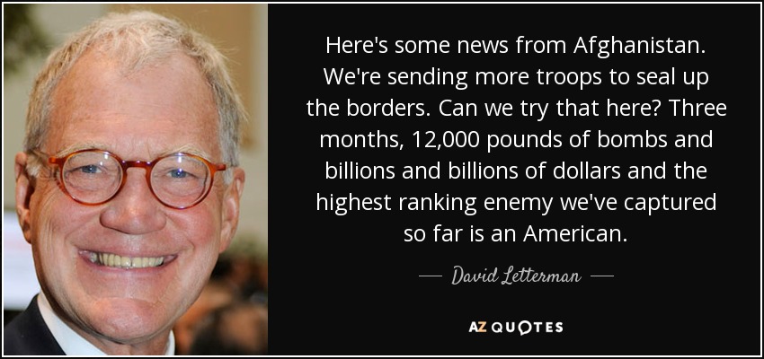 Here's some news from Afghanistan. We're sending more troops to seal up the borders. Can we try that here? Three months, 12,000 pounds of bombs and billions and billions of dollars and the highest ranking enemy we've captured so far is an American. - David Letterman
