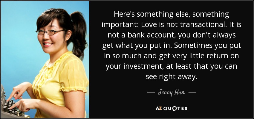 Here's something else, something important: Love is not transactional. It is not a bank account, you don't always get what you put in. Sometimes you put in so much and get very little return on your investment, at least that you can see right away. - Jenny Han