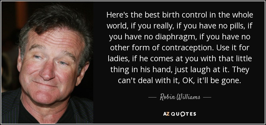 Here's the best birth control in the whole world, if you really, if you have no pills, if you have no diaphragm, if you have no other form of contraception. Use it for ladies, if he comes at you with that little thing in his hand, just laugh at it. They can't deal with it, OK, it'll be gone. - Robin Williams