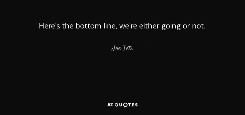 Here's the bottom line, we're either going or not. - Joe Teti