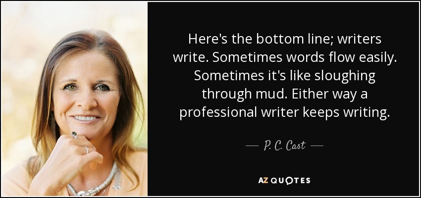 Here's the bottom line; writers write. Sometimes words flow easily. Sometimes it's like sloughing through mud. Either way a professional writer keeps writing. - P. C. Cast
