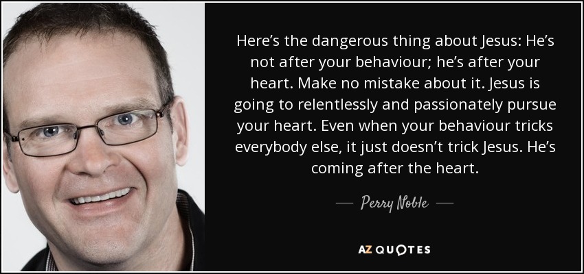 Here’s the dangerous thing about Jesus: He’s not after your behaviour; he’s after your heart. Make no mistake about it. Jesus is going to relentlessly and passionately pursue your heart. Even when your behaviour tricks everybody else, it just doesn’t trick Jesus. He’s coming after the heart. - Perry Noble