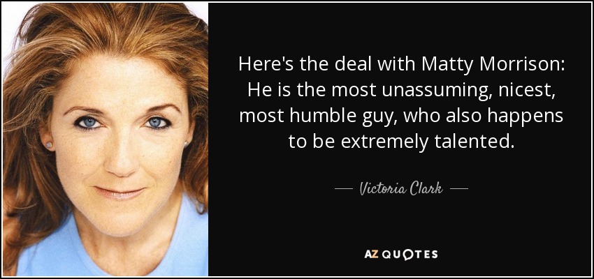 Here's the deal with Matty Morrison: He is the most unassuming, nicest, most humble guy, who also happens to be extremely talented. - Victoria Clark