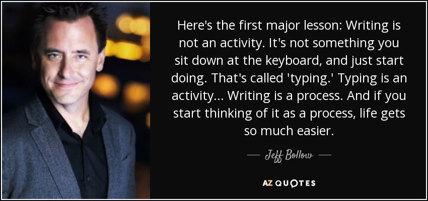 Here's the first major lesson: Writing is not an activity. It's not something you sit down at the keyboard, and just start doing. That's called 'typing.' Typing is an activity ... Writing is a process. And if you start thinking of it as a process, life gets so much easier. - Jeff Bollow