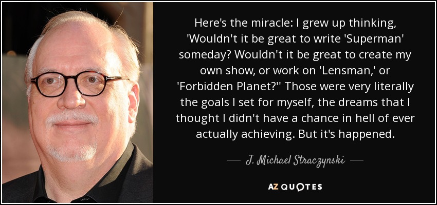 Here's the miracle: I grew up thinking, 'Wouldn't it be great to write 'Superman' someday? Wouldn't it be great to create my own show, or work on 'Lensman,' or 'Forbidden Planet?'' Those were very literally the goals I set for myself, the dreams that I thought I didn't have a chance in hell of ever actually achieving. But it's happened. - J. Michael Straczynski