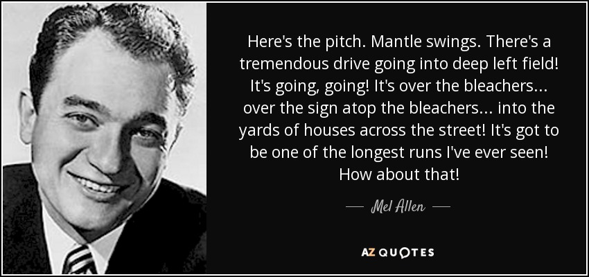 Here's the pitch. Mantle swings. There's a tremendous drive going into deep left field! It's going, going! It's over the bleachers... over the sign atop the bleachers... into the yards of houses across the street! It's got to be one of the longest runs I've ever seen! How about that! - Mel Allen