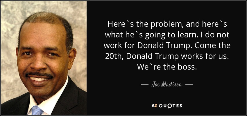 Here`s the problem, and here`s what he`s going to learn. I do not work for Donald Trump. Come the 20th, Donald Trump works for us. We`re the boss. - Joe Madison