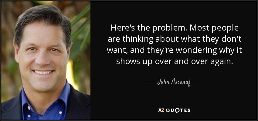 Here's the problem. Most people are thinking about what they don't want, and they're wondering why it shows up over and over again. - John Assaraf