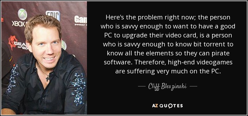 Here's the problem right now; the person who is savvy enough to want to have a good PC to upgrade their video card, is a person who is savvy enough to know bit torrent to know all the elements so they can pirate software. Therefore, high-end videogames are suffering very much on the PC. - Cliff Bleszinski
