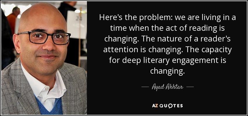 Here's the problem: we are living in a time when the act of reading is changing. The nature of a reader's attention is changing. The capacity for deep literary engagement is changing. - Ayad Akhtar