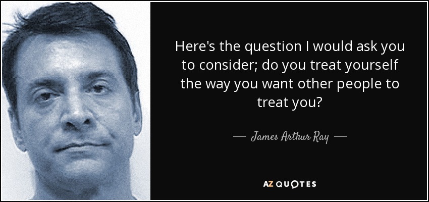 Here's the question I would ask you to consider; do you treat yourself the way you want other people to treat you? - James Arthur Ray