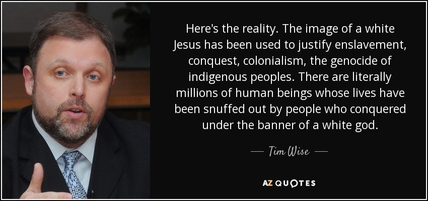 Here's the reality. The image of a white Jesus has been used to justify enslavement, conquest, colonialism, the genocide of indigenous peoples. There are literally millions of human beings whose lives have been snuffed out by people who conquered under the banner of a white god. - Tim Wise