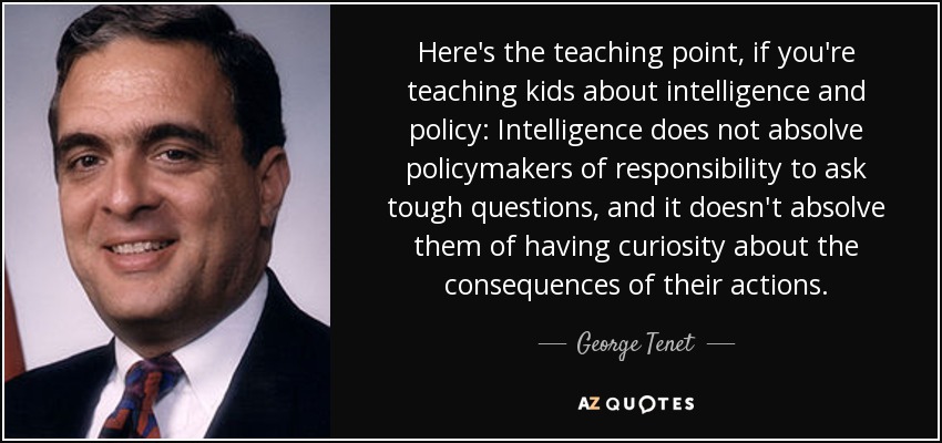 Here's the teaching point, if you're teaching kids about intelligence and policy: Intelligence does not absolve policymakers of responsibility to ask tough questions, and it doesn't absolve them of having curiosity about the consequences of their actions. - George Tenet