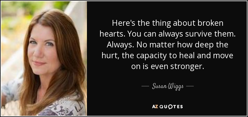 Here's the thing about broken hearts. You can always survive them. Always. No matter how deep the hurt, the capacity to heal and move on is even stronger. - Susan Wiggs