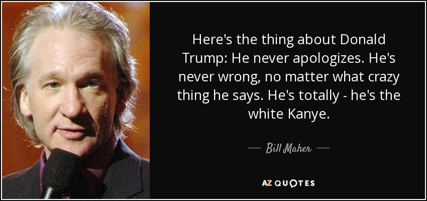 Here's the thing about Donald Trump: He never apologizes. He's never wrong, no matter what crazy thing he says. He's totally - he's the white Kanye. - Bill Maher