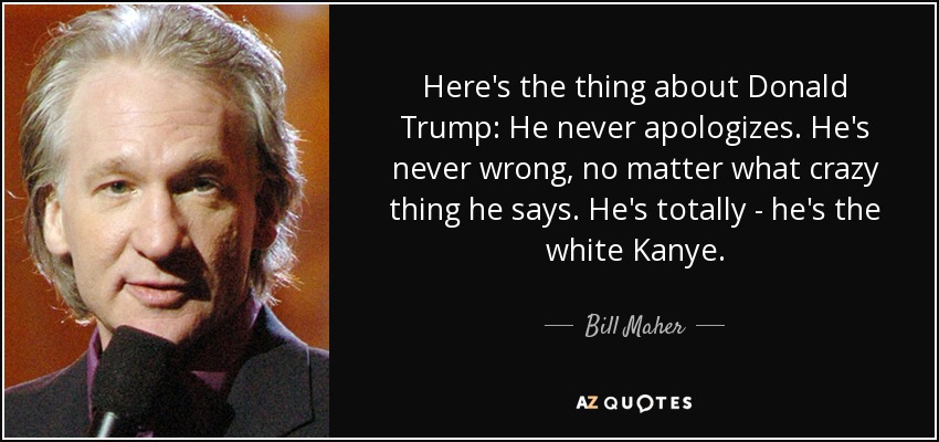 Here's the thing about Donald Trump: He never apologizes. He's never wrong, no matter what crazy thing he says. He's totally - he's the white Kanye. - Bill Maher